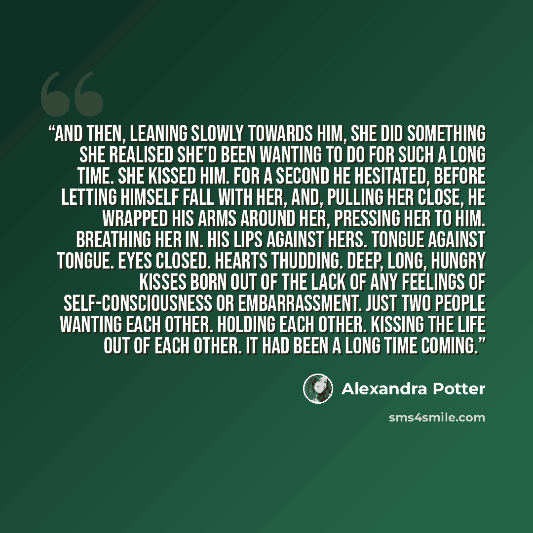 “And then, leaning slowly towards him, she did something she realised she'd been wanting to do for such a long time. She kissed him. For a second he hesitated, before letting himself fall with her, and, pulling her close, he wrapped his arms around her, pressing her to him. Breathing her in. His…” quote by Alexandra Potter
