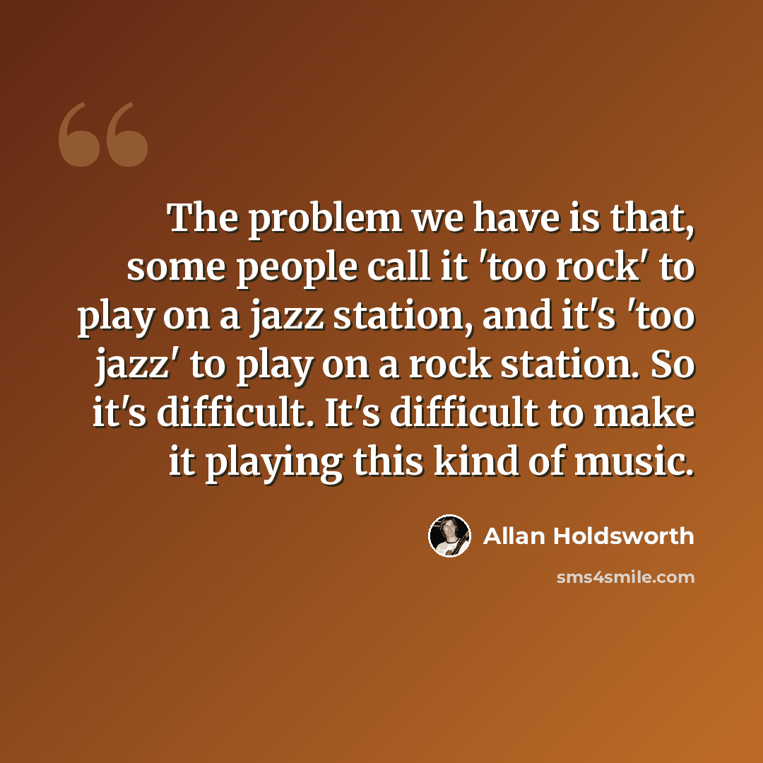 “The problem we have is that, some people call it 'too rock' to play on a jazz station, and it's 'too jazz' to play on a rock station. So it's difficult. It's difficult to make it playing this kind of music.” quote by Allan Holdsworth