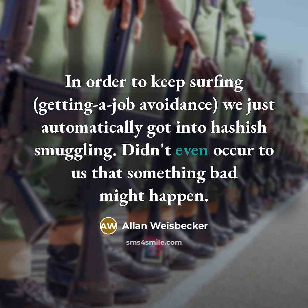 “In order to keep surfing (getting-a-job avoidance) we just automatically got into hashish smuggling. Didn't even occur to us that something bad might happen.” quote by Allan Weisbecker