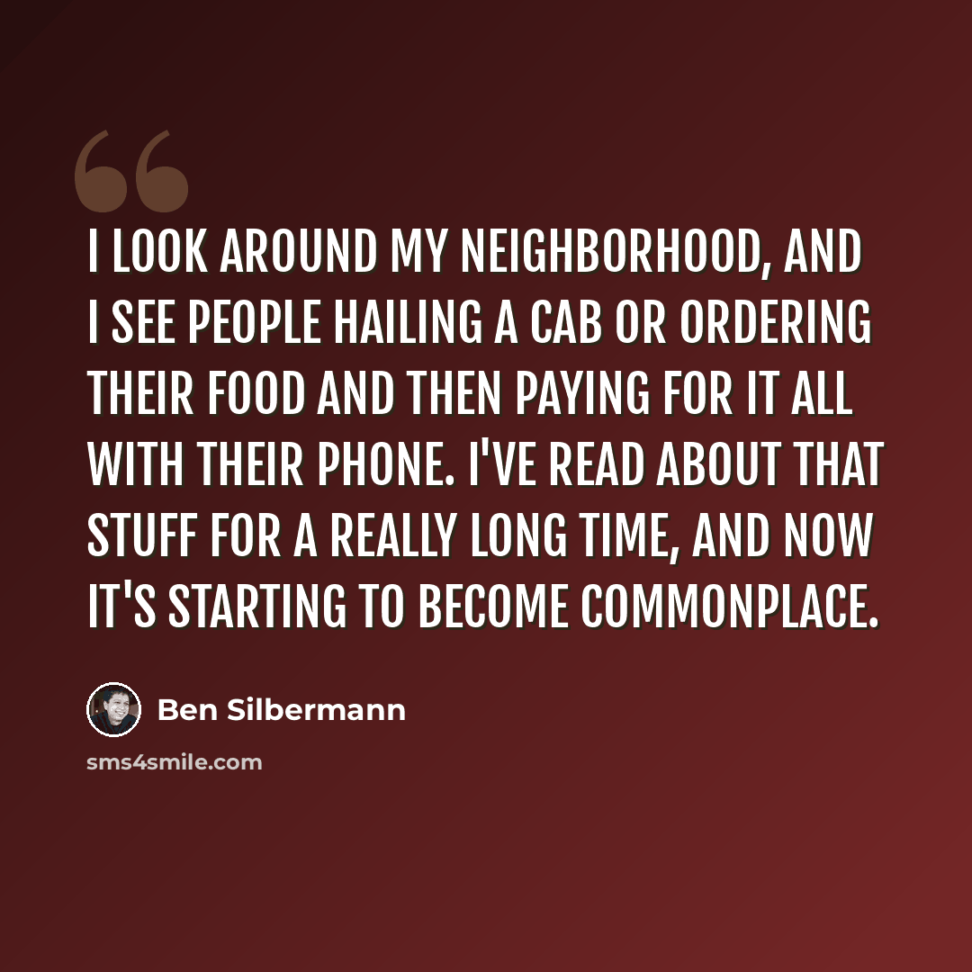 “I look around my neighborhood, and I see people hailing a cab or ordering their food and then paying for it all with their phone. I've read about that stuff for a really long time, and now it's starting to become commonplace.” quote by Ben Silbermann