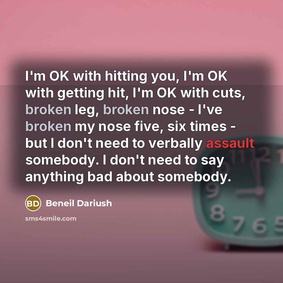 “I'm OK with hitting you, I'm OK with getting hit, I'm OK with cuts, broken leg, broken nose - I've broken my nose five, six times - but I don't need to verbally assault somebody. I don't need to say anything bad about somebody.” quote by Beneil Dariush