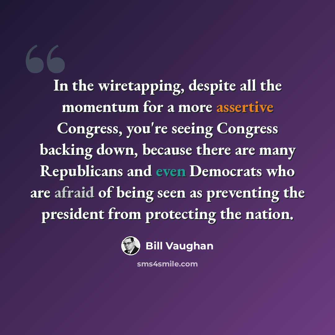 “In the wiretapping, despite all the momentum for a more assertive Congress, you're seeing Congress backing down, because there are many Republicans and even Democrats who are afraid of being seen as preventing the president from protecting the nation.” quote by Bill Vaughan