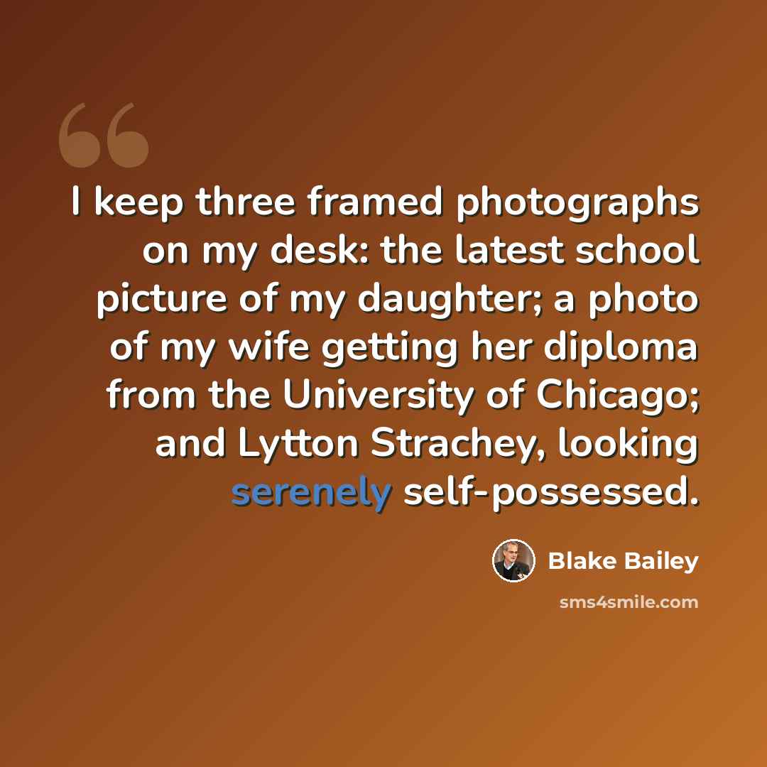 “I keep three framed photographs on my desk: the latest school picture of my daughter; a photo of my wife getting her diploma from the University of Chicago; and Lytton Strachey, looking serenely self-possessed.” quote by Blake Bailey