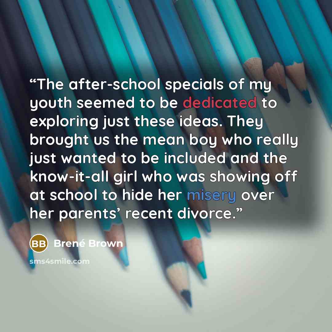 “The after-school specials of my youth seemed to be dedicated to exploring just these ideas. They brought us the mean boy who really just wanted to be included and the know-it-all girl who was showing off at school to hide her misery over her parents’ recent divorce.” quote by Brené Brown