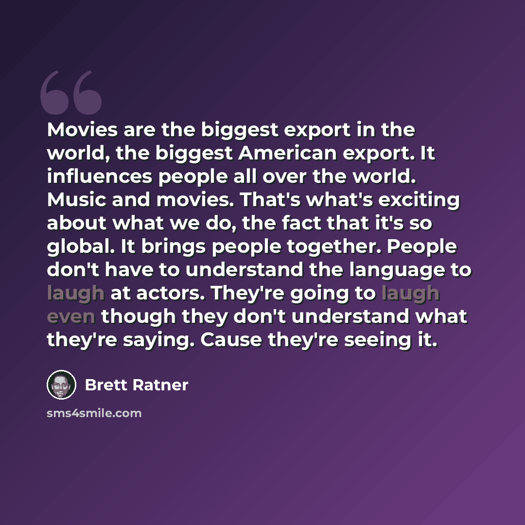 “Movies are the biggest export in the world, the biggest American export. It influences people all over the world. Music and movies. That's what's exciting about what we do, the fact that it's so global. It brings people together. People don't have to understand the language to laugh at actors…” quote by Brett Ratner