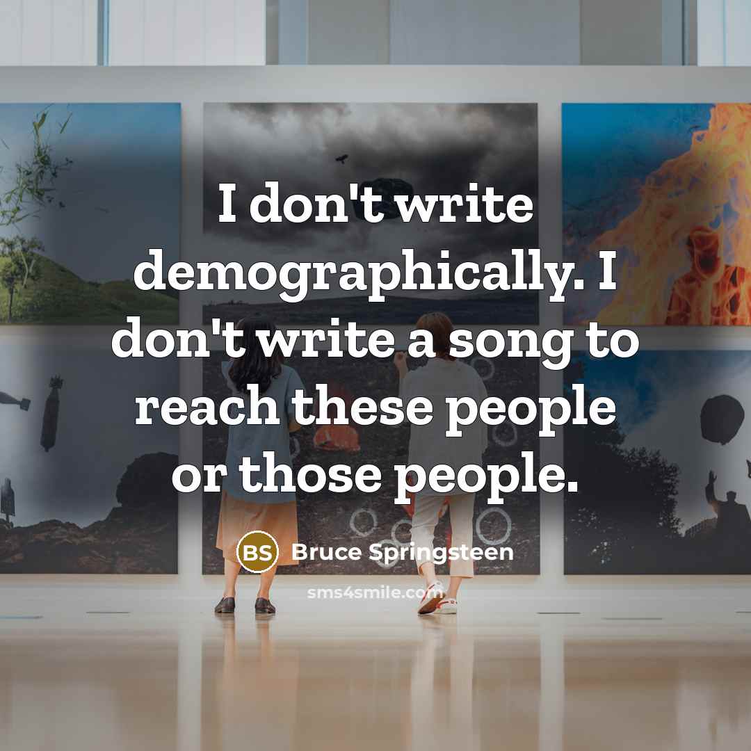 “I don't write demographically. I don't write a song to reach these people or those people.” quote by Bruce Springsteen