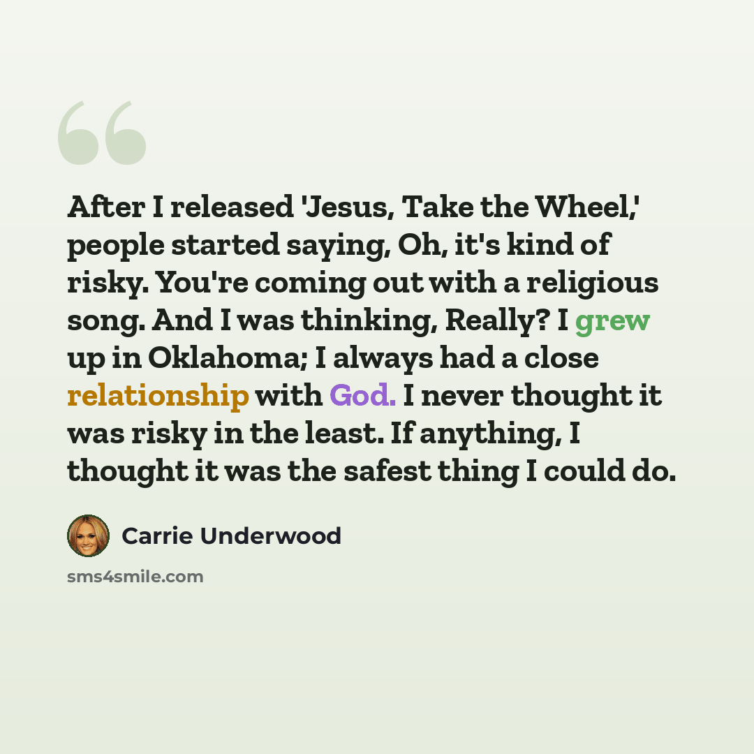 “After I released 'Jesus, Take the Wheel,' people started saying, Oh, it's kind of risky. You're coming out with a religious song. And I was thinking, Really? I grew up in Oklahoma; I always had a close relationship with God. I never thought it was risky in the least. If anything, I thought it was…” quote by Carrie Underwood
