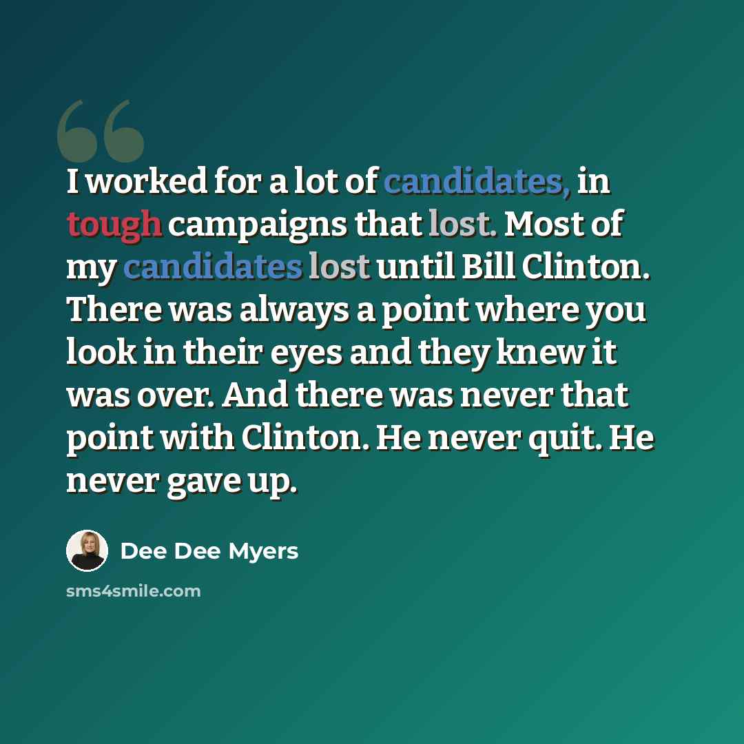 “I worked for a lot of candidates, in tough campaigns that lost. Most of my candidates lost until Bill Clinton. There was always a point where you look in their eyes and they knew it was over. And there was never that point with Clinton. He never quit. He never gave up.” quote by Dee Dee Myers