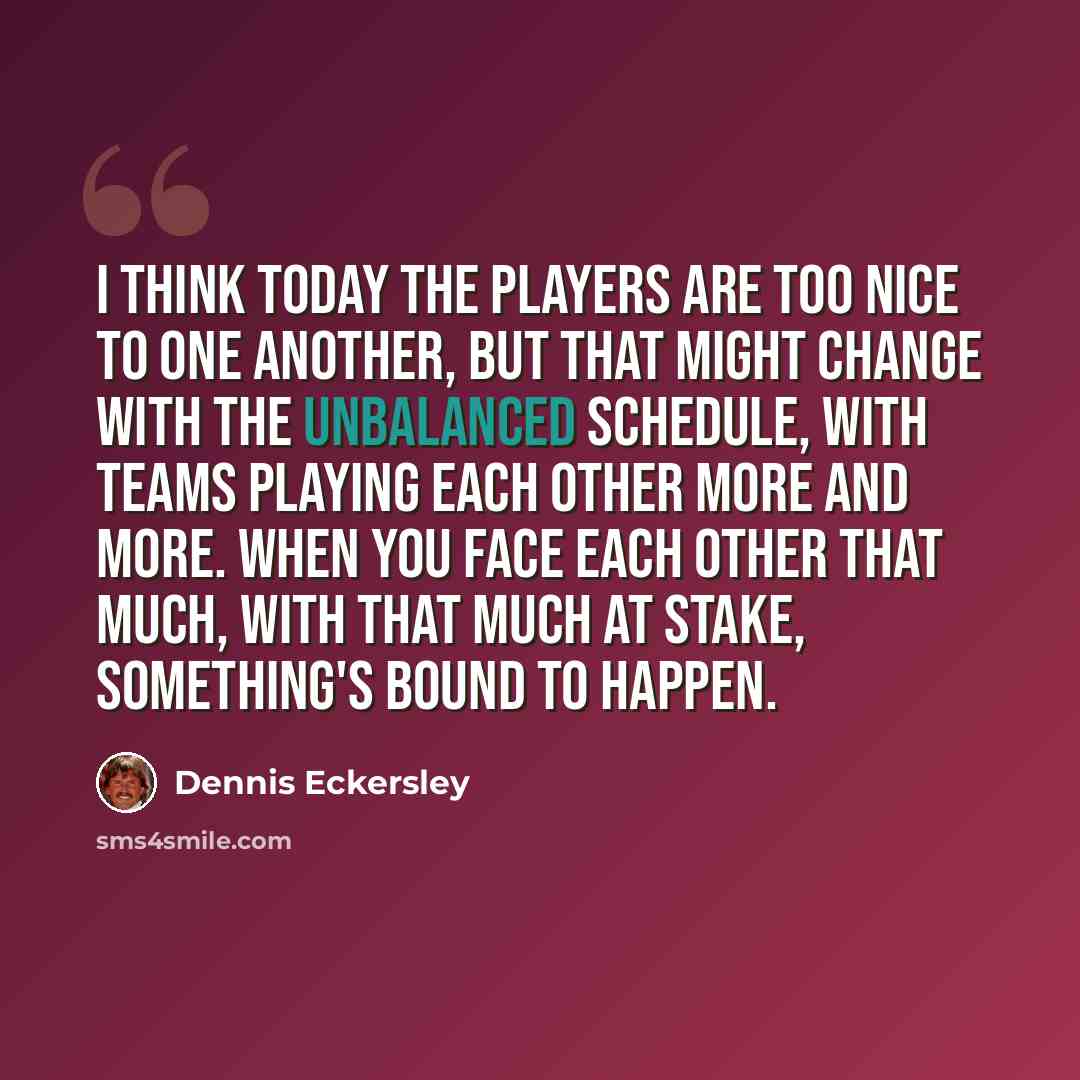 “I think today the players are too nice to one another, but that might change with the unbalanced schedule, with teams playing each other more and more. When you face each other that much, with that much at stake, something's bound to happen.” quote by Dennis Eckersley