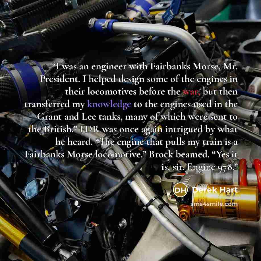 “I was an engineer with Fairbanks Morse, Mr. President. I helped design some of the engines in their locomotives before the war, but then transferred my knowledge to the engines used in the Grant and Lee tanks, many of which were sent to the British.” FDR was once again intrigued by what he heard…” quote by Derek Hart
