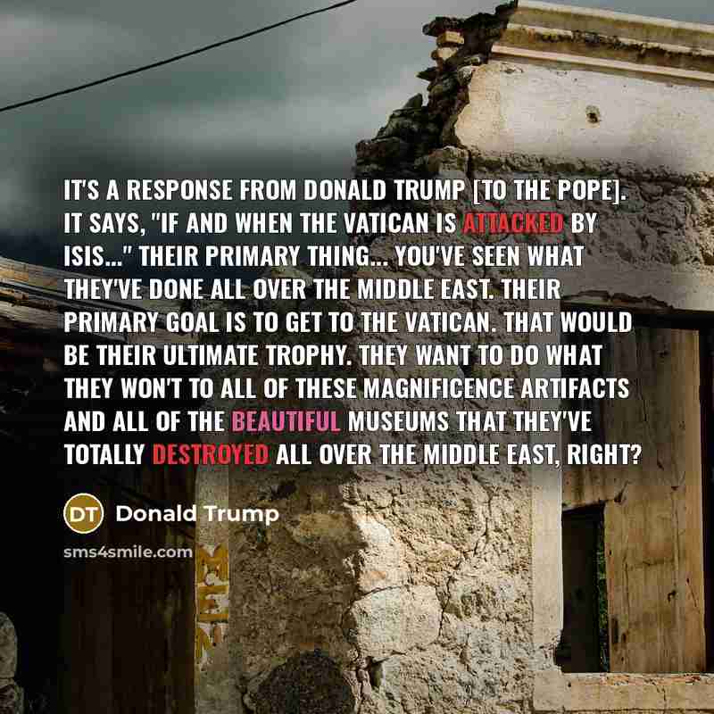 “It's a response from Donald Trump [to the Pope]. It says, "If and when the Vatican is attacked by ISIS..." Their primary thing... You've seen what they've done all over the Middle East. Their primary goal is to get to the Vatican. That would be their ultimate trophy. They want to do what they…” quote by Donald Trump