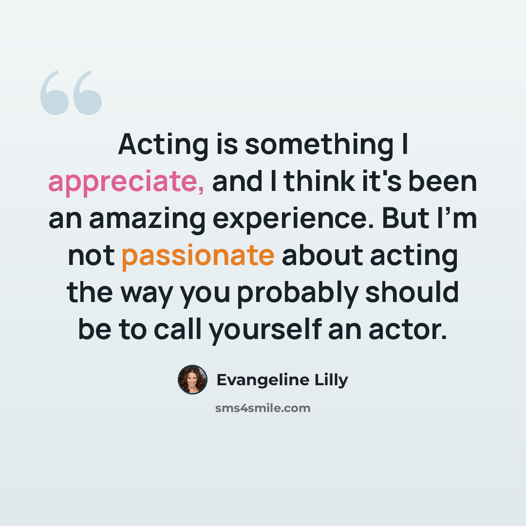 “Acting is something I appreciate, and I think it's been an amazing experience. But I'm not passionate about acting the way you probably should be to call yourself an actor.” quote by Evangeline Lilly