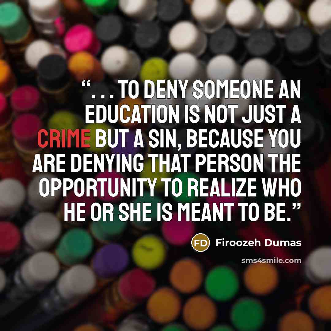 “. . . to deny someone an education is not just a crime but a sin, because you are denying that person the opportunity to realize who he or she is meant to be.” quote by Firoozeh Dumas
