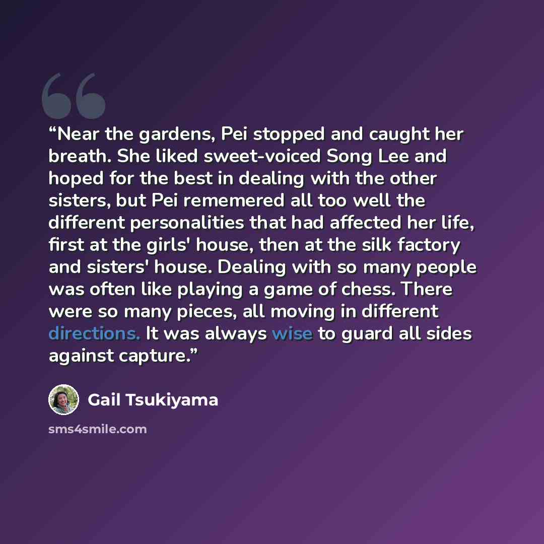 “Near the gardens, Pei stopped and caught her breath. She liked sweet-voiced Song Lee and hoped for the best in dealing with the other sisters, but Pei rememered all too well the different personalities that had affected her life, first at the girls' house, then at the silk factory and sisters'…” quote by Gail Tsukiyama