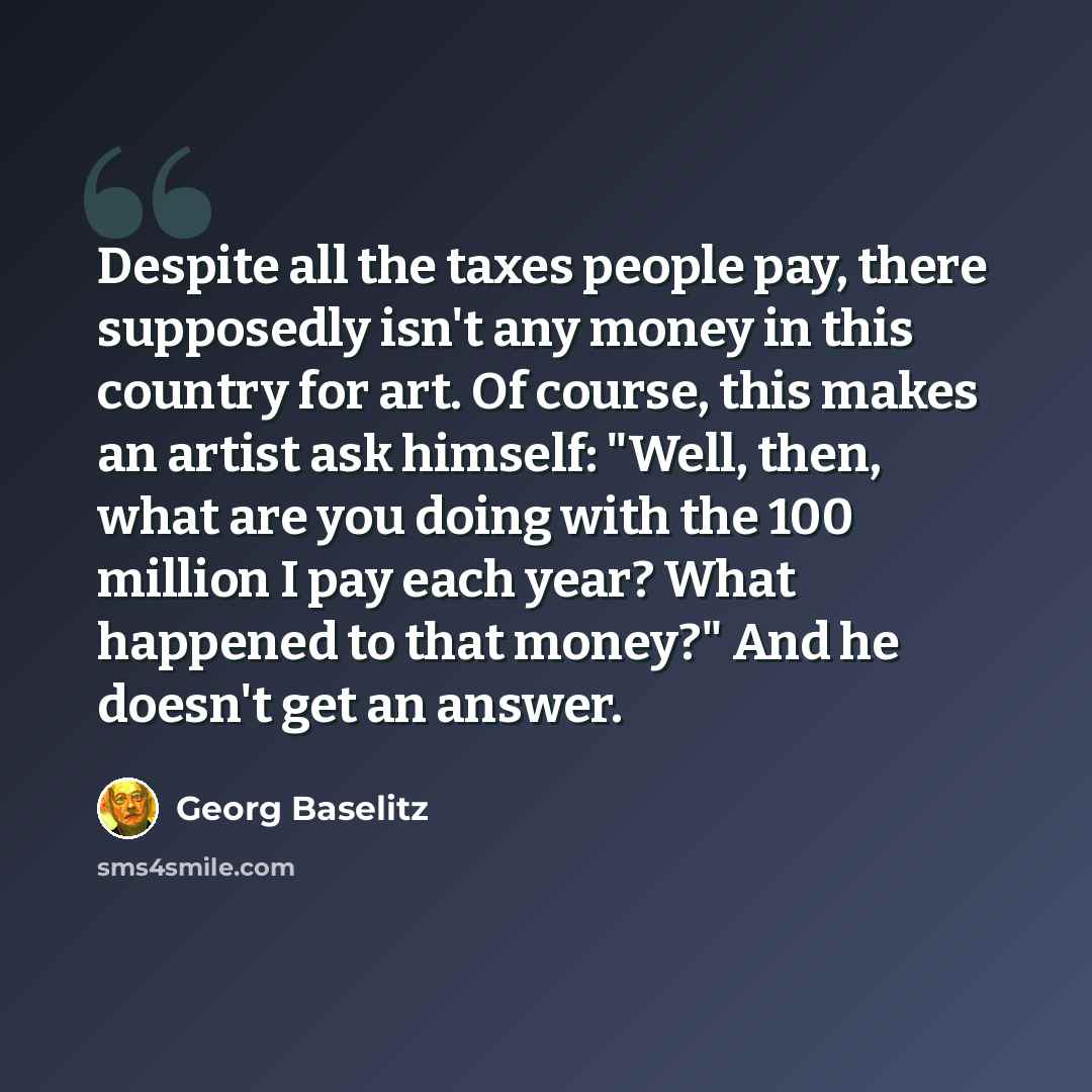 “Despite all the taxes people pay, there supposedly isn't any money in this country for art. Of course, this makes an artist ask himself: "Well, then, what are you doing with the 100 million I pay each year? What happened to that money?" And he doesn't get an answer.” quote by Georg Baselitz