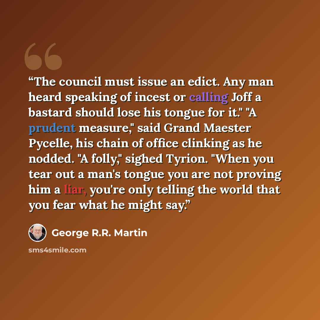 “The council must issue an edict. Any man heard speaking of incest or calling Joff a bastard should lose his tongue for it." "A prudent measure," said Grand Maester Pycelle, his chain of office clinking as he nodded. "A folly," sighed Tyrion. "When you tear out a man's tongue you are not proving…” quote by George R.R. Martin