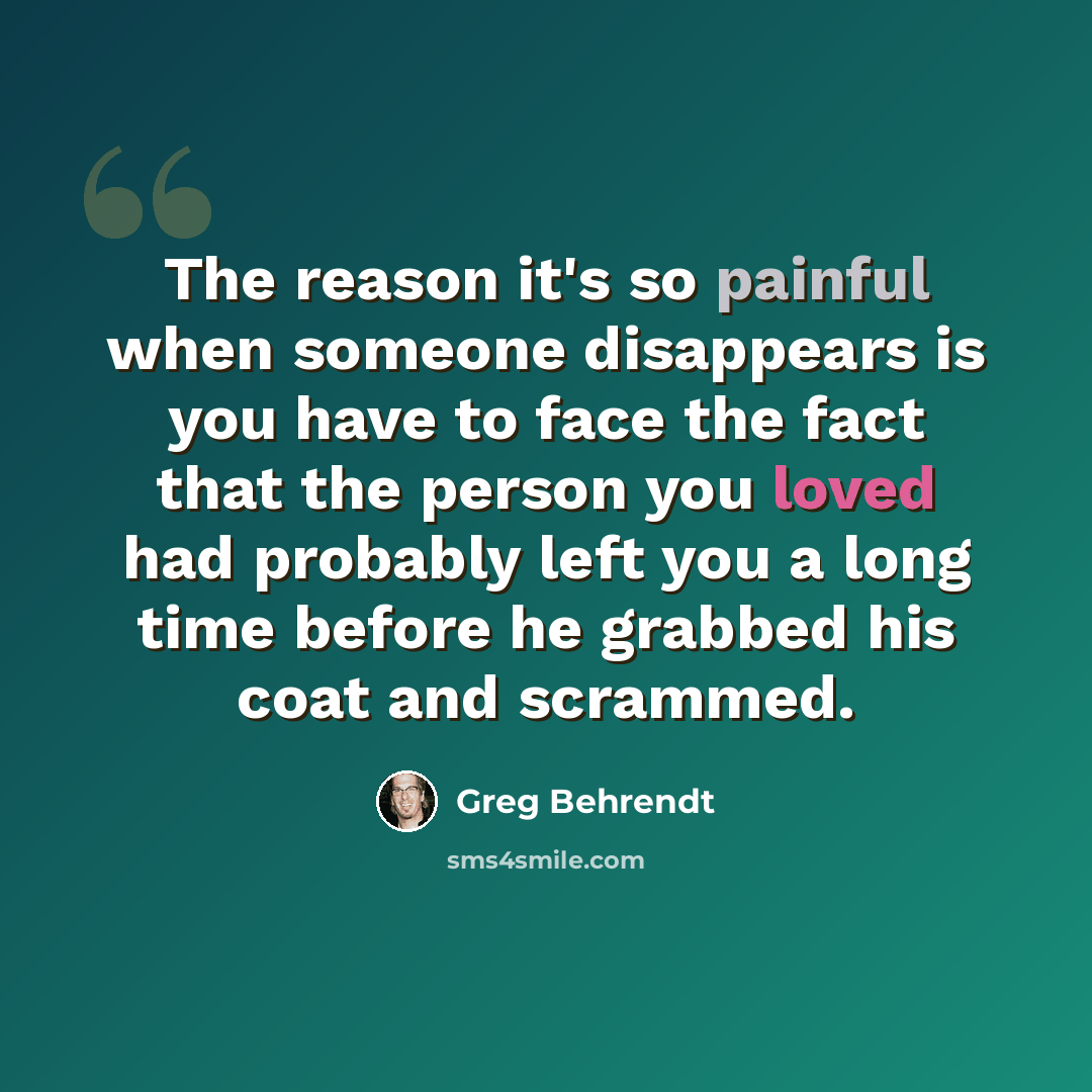 “The reason it's so painful when someone disappears is you have to face the fact that the person you loved had probably left you a long time before he grabbed his coat and scrammed.” quote by Greg Behrendt