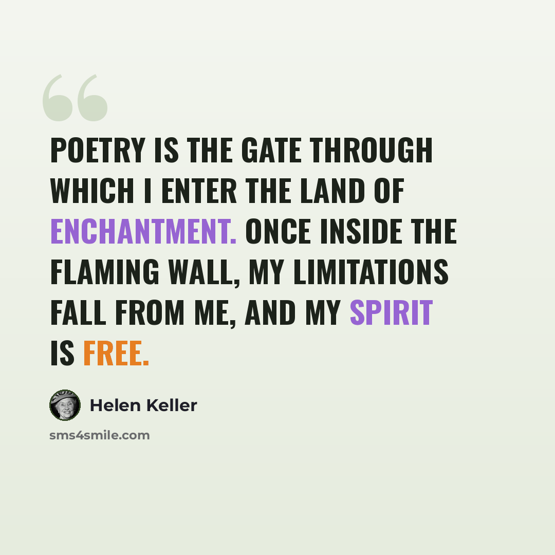 “Poetry is the gate through which I enter the land of enchantment. Once inside the flaming wall, my limitations fall from me, and my spirit is free.” quote by Helen Keller