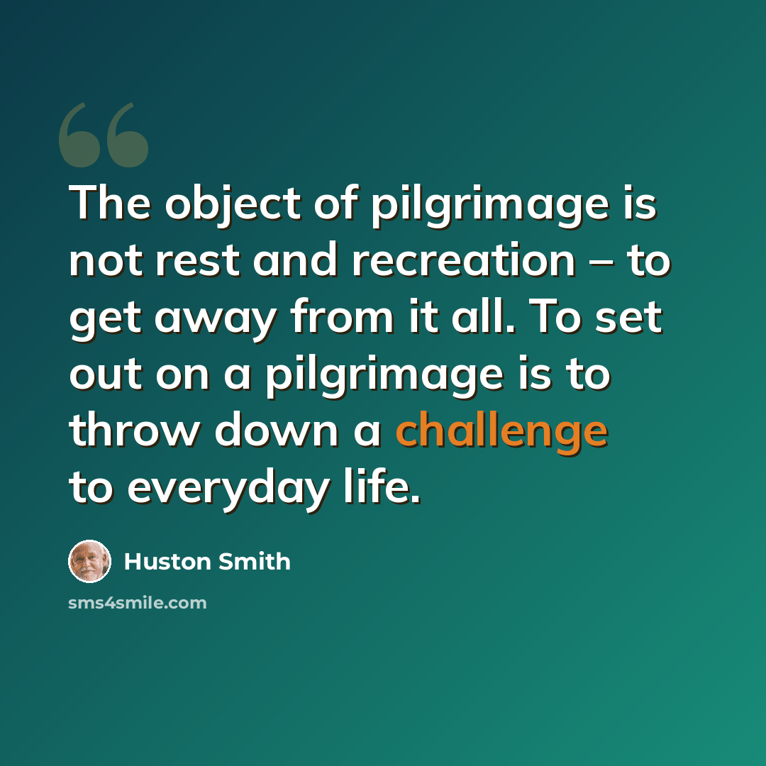 “The object of pilgrimage is not rest and recreation – to get away from it all. To set out on a pilgrimage is to throw down a challenge to everyday life.” quote by Huston Smith