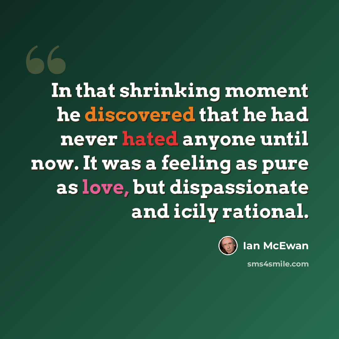“In that shrinking moment he discovered that he had never hated anyone until now. It was a feeling as pure as love, but dispassionate and icily rational.” quote by Ian Mcewan