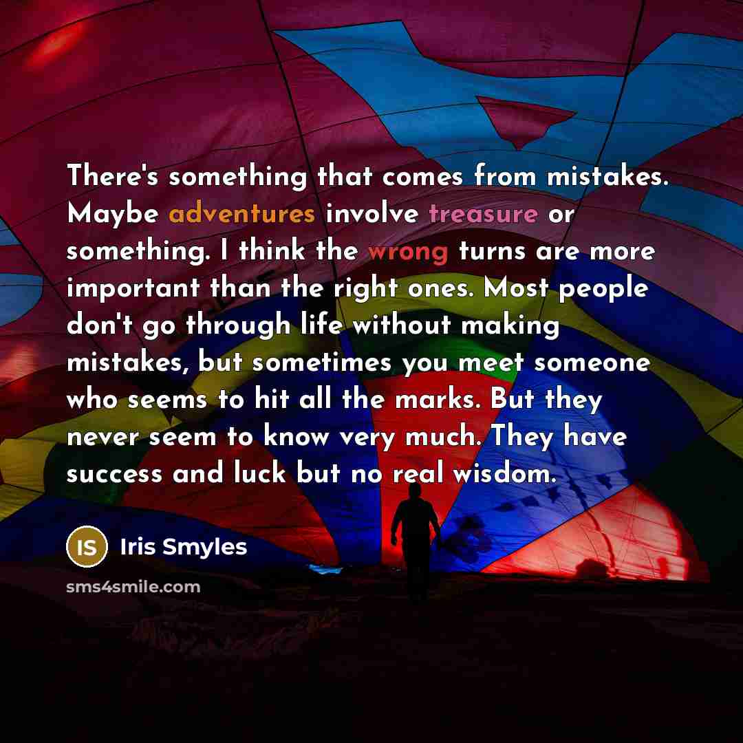 “There's something that comes from mistakes. Maybe adventures involve treasure or something. I think the wrong turns are more important than the right ones. Most people don't go through life without making mistakes, but sometimes you meet someone who seems to hit all the marks. But they never seem…” quote by Iris Smyles