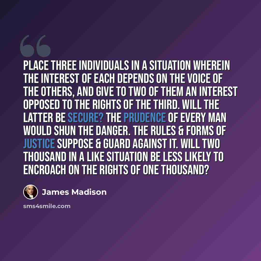 “Place three individuals in a situation wherein the interest of each depends on the voice of the others, and give to two of them an interest opposed to the rights of the third. Will the latter be secure? The prudence of every man would shun the danger. The rules & forms of justice suppose & guard…” quote by James Madison