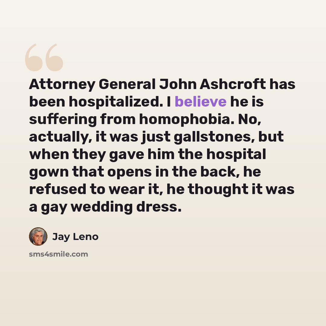 “Attorney General John Ashcroft has been hospitalized. I believe he is suffering from homophobia. No, actually, it was just gallstones, but when they gave him the hospital gown that opens in the back, he refused to wear it, he thought it was a gay wedding dress.” quote by Jay Leno