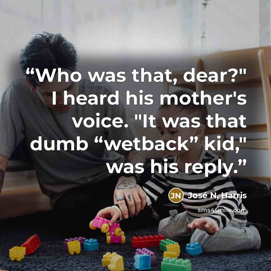 “Who was that, dear?" I heard his mother's voice. "It was that dumb “wetback” kid," was his reply.” quote by José N. Harris