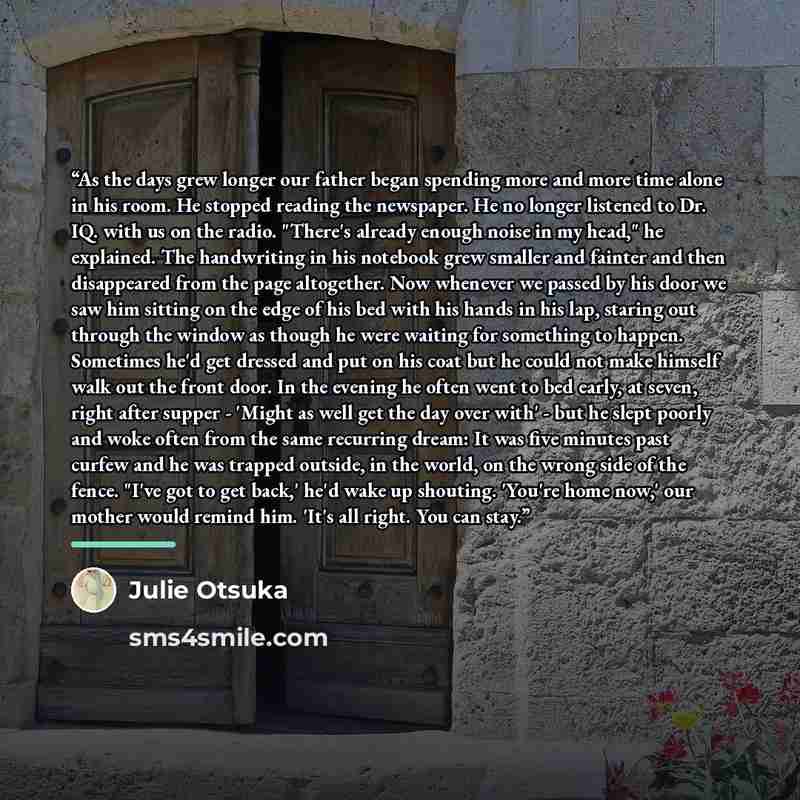 “As the days grew longer our father began spending more and more time alone in his room. He stopped reading the newspaper. He no longer listened to Dr. IQ. with us on the radio. "There's already enough noise in my head," he explained. The handwriting in his notebook grew smaller and fainter and…” quote by Julie Otsuka