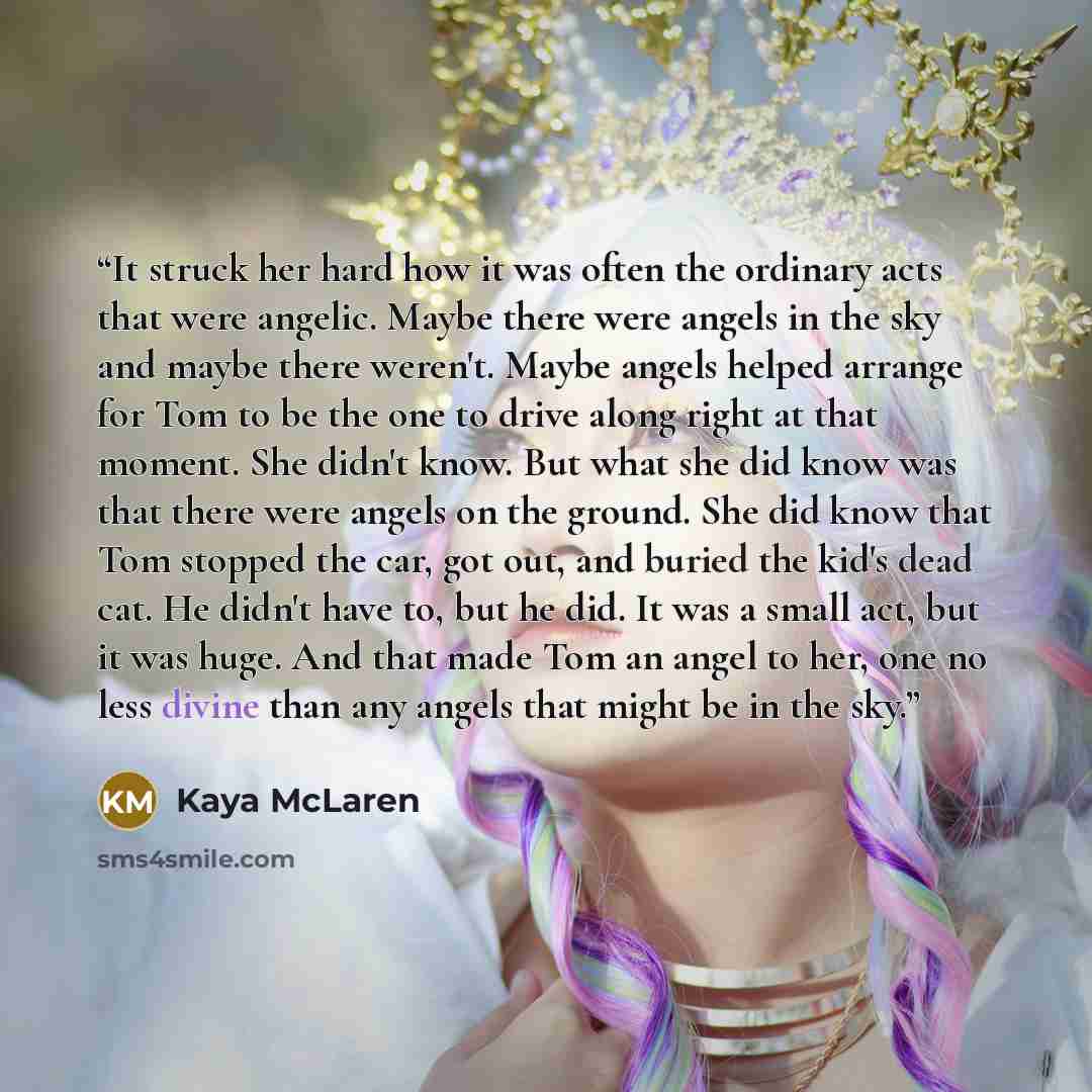 “It struck her hard how it was often the ordinary acts that were angelic. Maybe there were angels in the sky and maybe there weren't. Maybe angels helped arrange for Tom to be the one to drive along right at that moment. She didn't know. But what she did know was that there were angels on the…” quote by Kaya McLaren