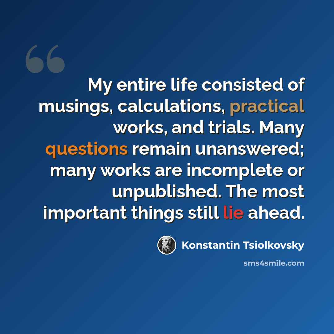 “My entire life consisted of musings, calculations, practical works, and trials. Many questions remain unanswered; many works are incomplete or unpublished. The most important things still lie ahead.” quote by Konstantin Tsiolkovsky