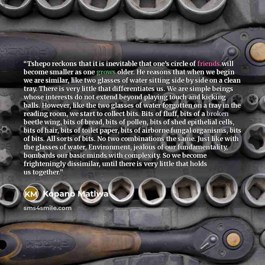 “Tshepo reckons that it is inevitable that one’s circle of friends will become smaller as one grows older. He reasons that when we begin we are similar, like two glasses of water sitting side by side on a clean tray. There is very little that differentiates us. We are simple beings whose interests…” quote by Kopano Matlwa