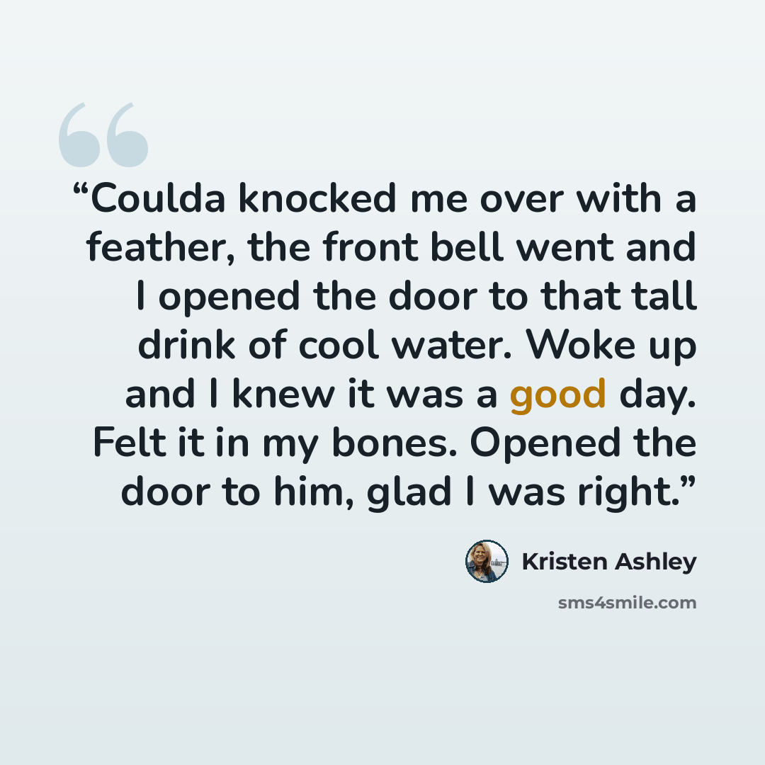 “Coulda knocked me over with a feather, the front bell went and I opened the door to that tall drink of cool water. Woke up and I knew it was a good day. Felt it in my bones. Opened the door to him, glad I was right.” quote by Kristen Ashley