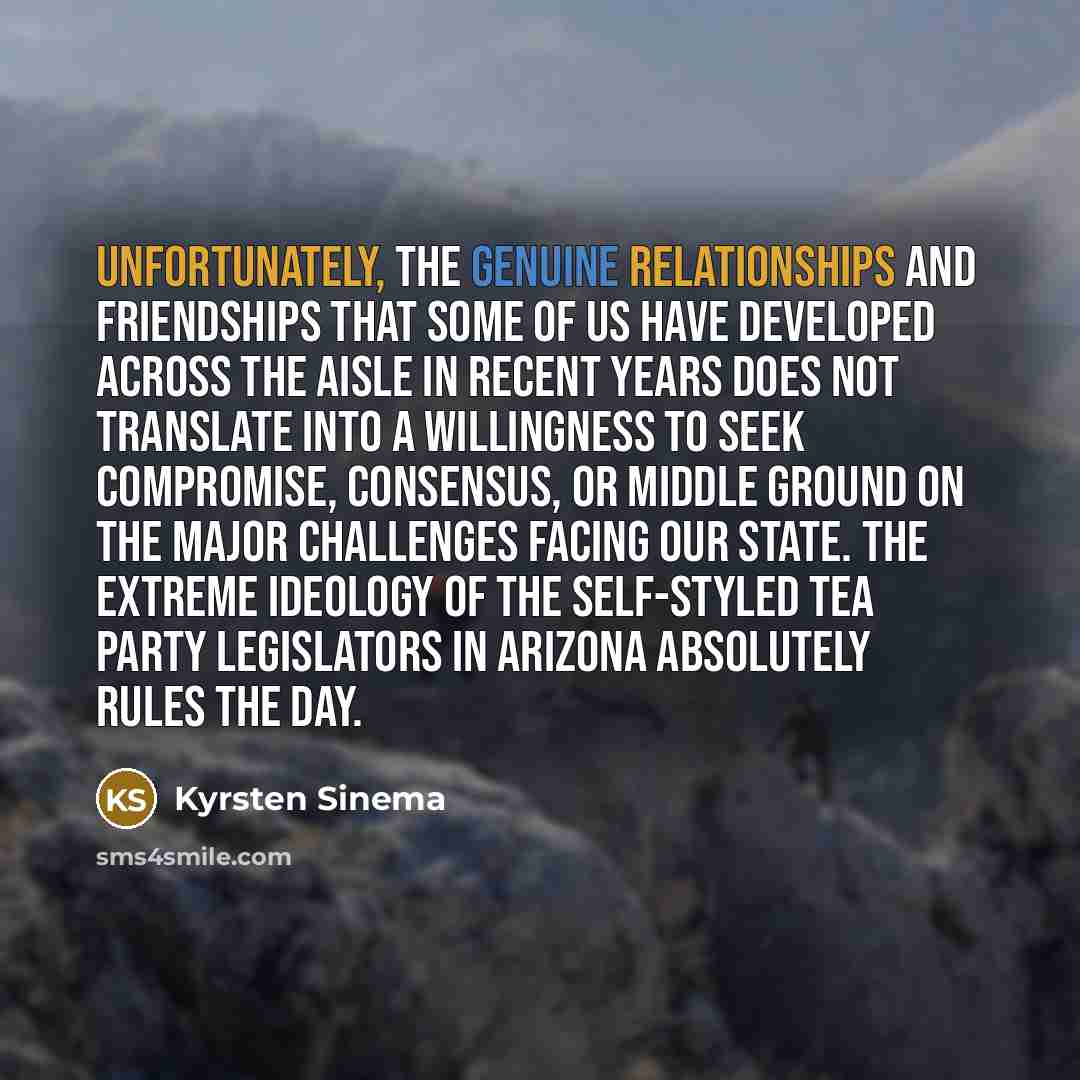“Unfortunately, the genuine relationships and friendships that some of us have developed across the aisle in recent years does not translate into a willingness to seek compromise, consensus, or middle ground on the major challenges facing our state. The extreme ideology of the self-styled Tea Party…” quote by Kyrsten Sinema