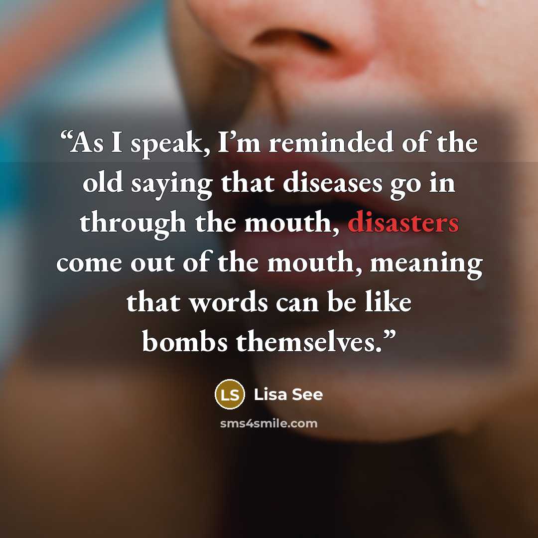“As I speak, I’m reminded of the old saying that diseases go in through the mouth, disasters come out of the mouth, meaning that words can be like bombs themselves.” quote by Lisa See