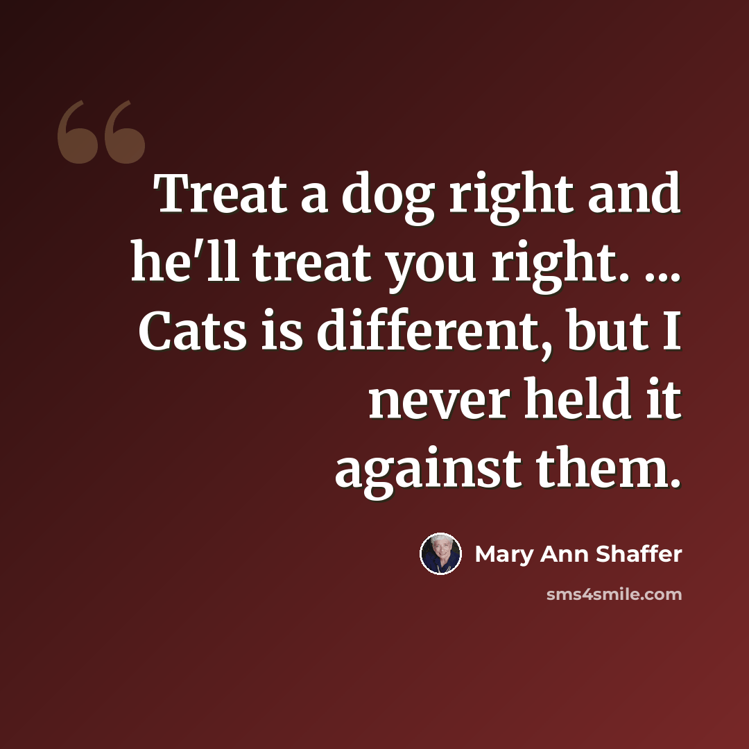 “Treat a dog right and he'll treat you right. ... Cats is different, but I never held it against them.” quote by Mary Ann Shaffer