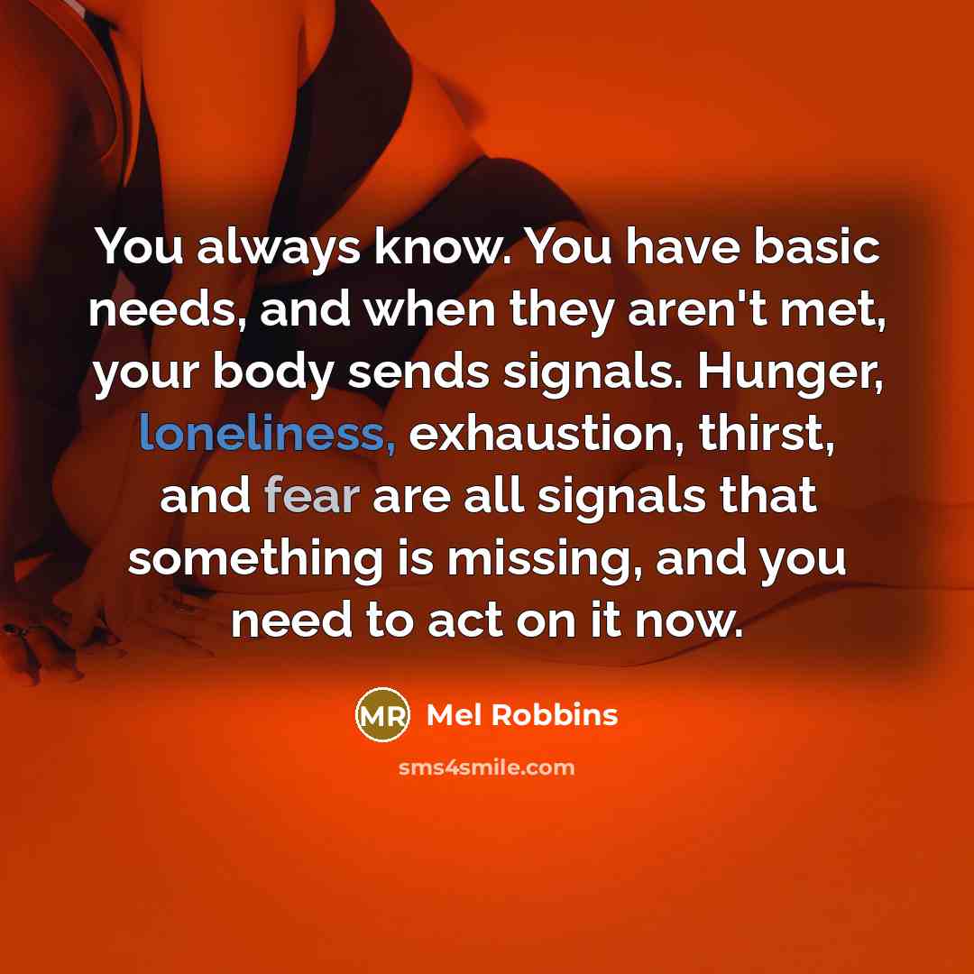 “You always know. You have basic needs, and when they aren't met, your body sends signals. Hunger, loneliness, exhaustion, thirst, and fear are all signals that something is missing, and you need to act on it now.” quote by Mel Robbins