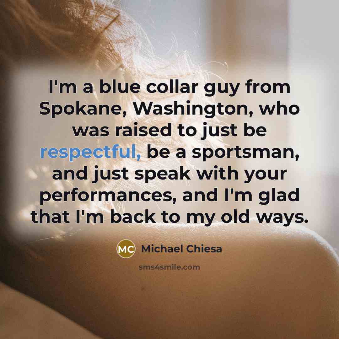 “I'm a blue collar guy from Spokane, Washington, who was raised to just be respectful, be a sportsman, and just speak with your performances, and I'm glad that I'm back to my old ways.” quote by Michael Chiesa