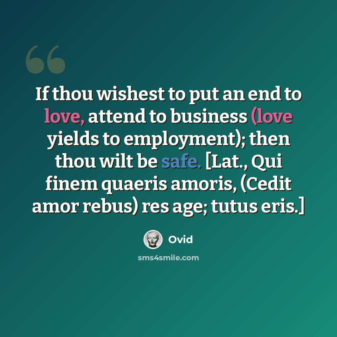 “If thou wishest to put an end to love, attend to business (love yields to employment); then thou wilt be safe. [Lat., Qui finem quaeris amoris, (Cedit amor rebus) res age; tutus eris.]” quote by Ovid