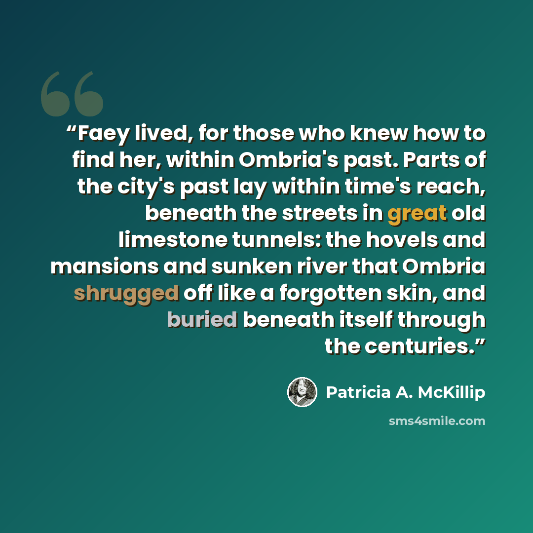 “Faey lived, for those who knew how to find her, within Ombria's past. Parts of the city's past lay within time's reach, beneath the streets in great old limestone tunnels: the hovels and mansions and sunken river that Ombria shrugged off like a forgotten skin, and buried beneath itself through the…” quote by Patricia A. McKillip