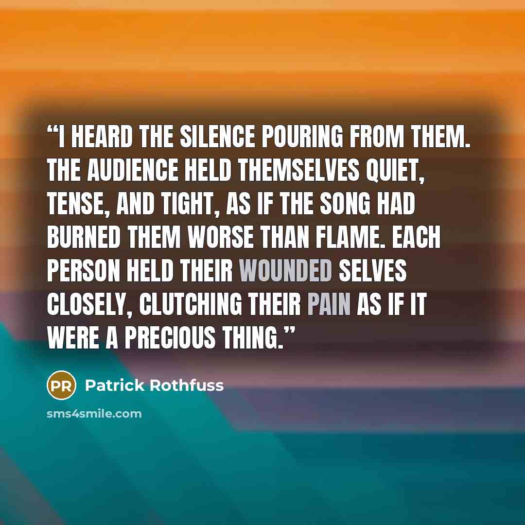 “I heard the silence pouring from them. The audience held themselves quiet, tense, and tight, as if the song had burned them worse than flame. Each person held their wounded selves closely, clutching their pain as if it were a precious thing.” quote by Patrick Rothfuss