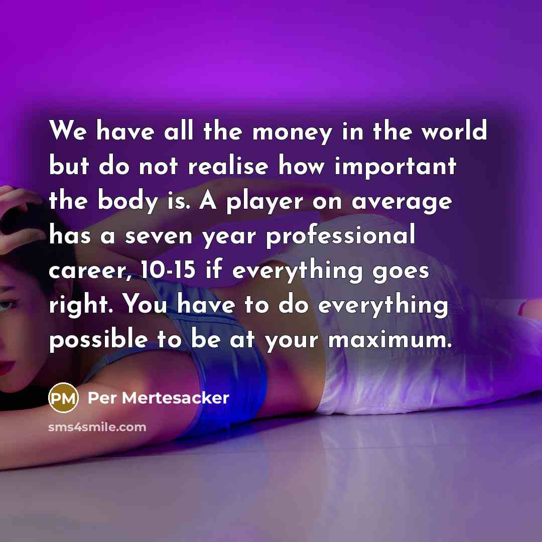 “We have all the money in the world but do not realise how important the body is. A player on average has a seven year professional career, 10-15 if everything goes right. You have to do everything possible to be at your maximum.” quote by Per Mertesacker