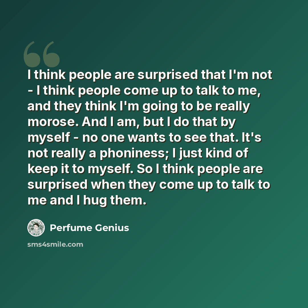“I think people are surprised that I'm not - I think people come up to talk to me, and they think I'm going to be really morose. And I am, but I do that by myself - no one wants to see that. It's not really a phoniness; I just kind of keep it to myself. So I think people are surprised when they…” quote by Perfume Genius