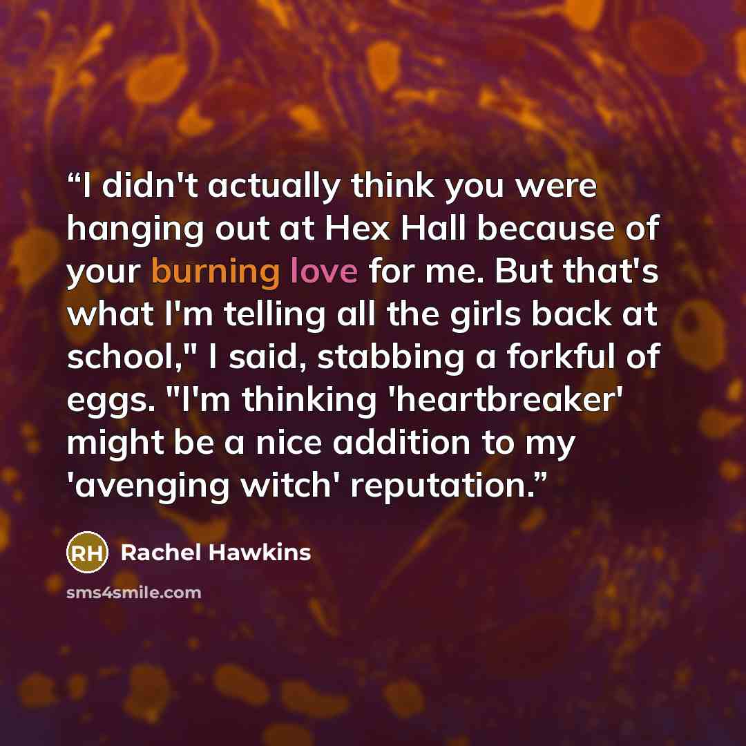 “I didn't actually think you were hanging out at Hex Hall because of your burning love for me. But that's what I'm telling all the girls back at school," I said, stabbing a forkful of eggs. "I'm thinking 'heartbreaker' might be a nice addition to my 'avenging witch' reputation.” quote by Rachel Hawkins