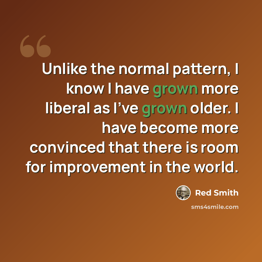 “Unlike the normal pattern, I know I have grown more liberal as I've grown older. I have become more convinced that there is room for improvement in the world.” quote by Red Smith