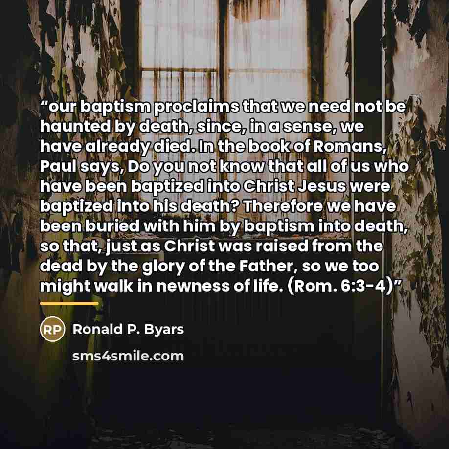 “our baptism proclaims that we need not be haunted by death, since, in a sense, we have already died. In the book of Romans, Paul says, Do you not know that all of us who have been baptized into Christ Jesus were baptized into his death? Therefore we have been buried with him by baptism into death…” quote by Ronald P. Byars