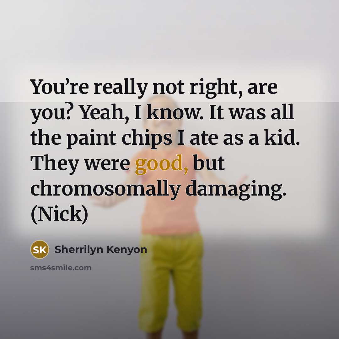 “You’re really not right, are you? Yeah, I know. It was all the paint chips I ate as a kid. They were good, but chromosomally damaging. (Nick)” quote by Sherrilyn Kenyon