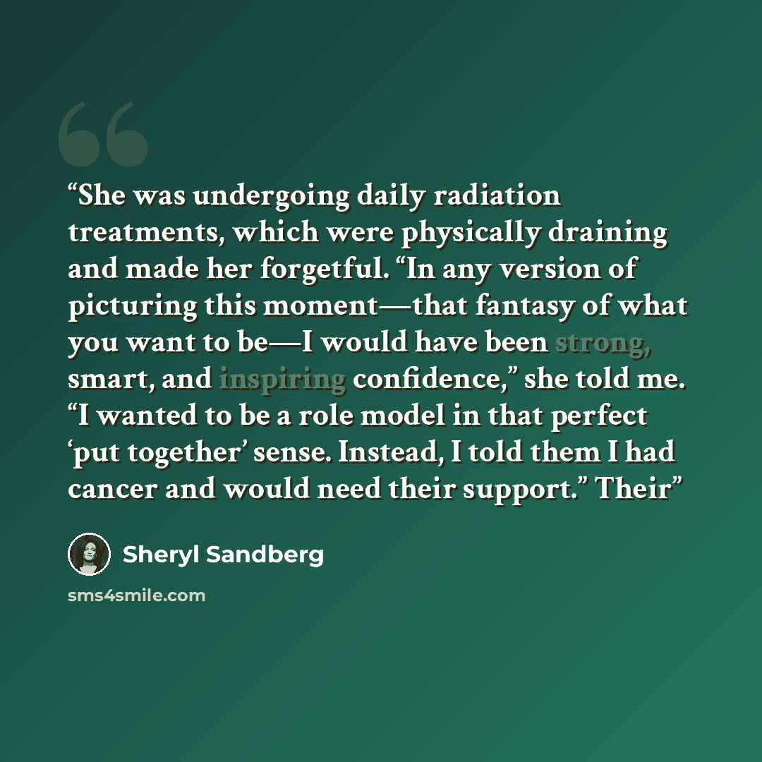“She was undergoing daily radiation treatments, which were physically draining and made her forgetful. “In any version of picturing this moment—that fantasy of what you want to be—I would have been strong, smart, and inspiring confidence,” she told me. “I wanted to be a role model in that perfect…” quote by Sheryl Sandberg