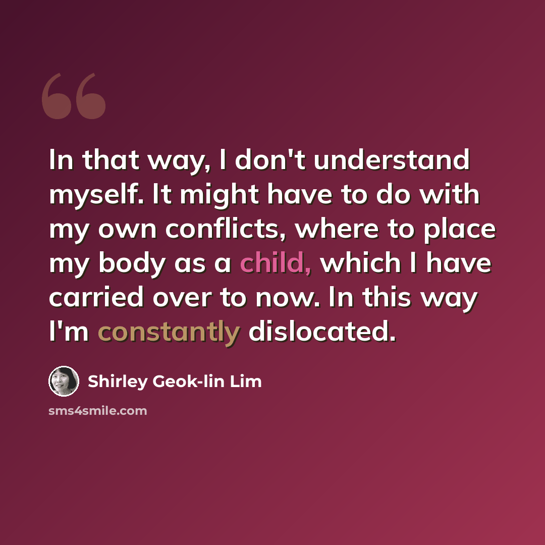 “In that way, I don't understand myself. It might have to do with my own conflicts, where to place my body as a child, which I have carried over to now. In this way I'm constantly dislocated.” quote by Shirley Geok-lin Lim