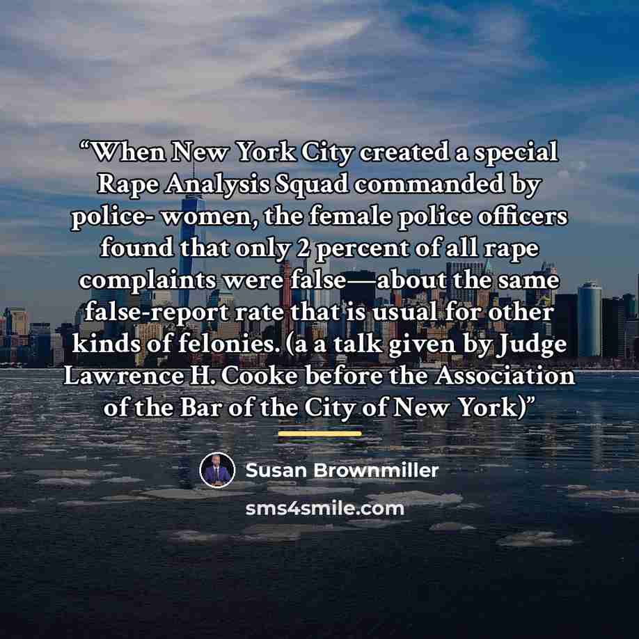 “When New York City created a special Rape Analysis Squad commanded by police- women, the female police officers found that only 2 percent of all rape complaints were false—about the same false-report rate that is usual for other kinds of felonies. (a a talk given by Judge Lawrence H. Cooke before…” quote by Susan Brownmiller